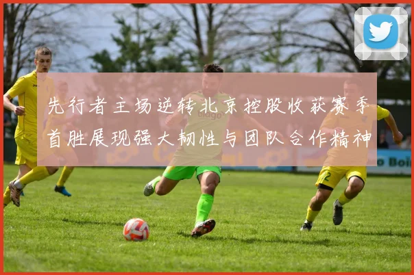 先行者主场逆转北京控股收获赛季首胜展现强大韧性与团队合作精神