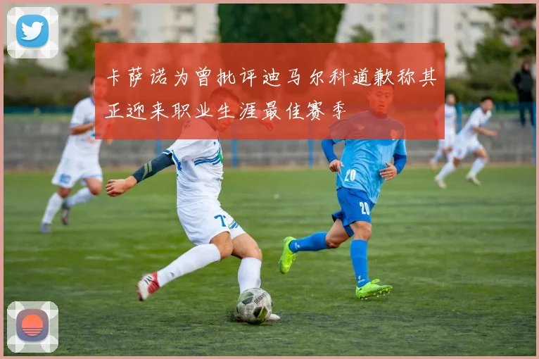 卡萨诺为曾批评迪马尔科道歉称其正迎来职业生涯最佳赛季