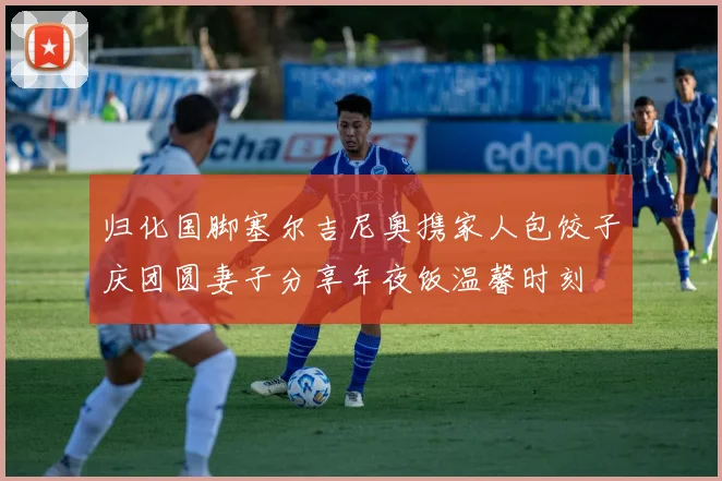 归化国脚塞尔吉尼奥携家人包饺子庆团圆妻子分享年夜饭温馨时刻