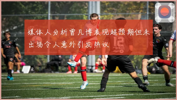 媒体人分析曾凡博表现超预期但未出场令人意外引发热议
