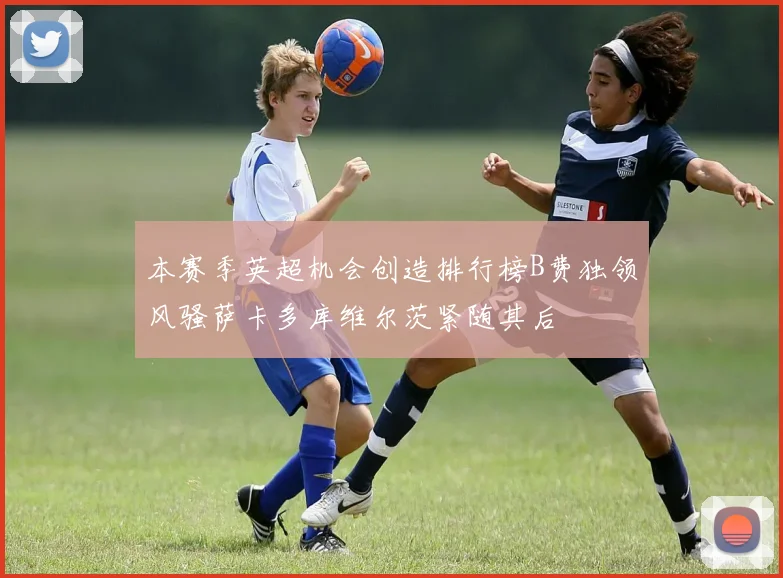 本赛季英超机会创造排行榜B费独领风骚萨卡多库维尔茨紧随其后