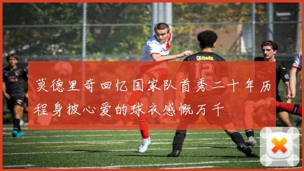 莫德里奇回忆国家队首秀二十年历程身披心爱的球衣感慨万千