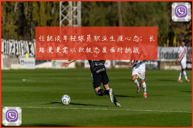 任航谈年轻球员职业生涯心态：长路漫漫需以积极态度面对挑战