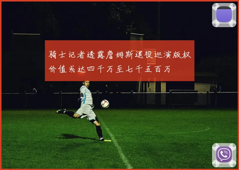 骑士记者透露詹姆斯退役巡演版权价值或达四千万至七千五百万