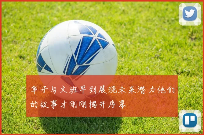 华子与文班早到展现未来潜力他们的故事才刚刚揭开序幕
