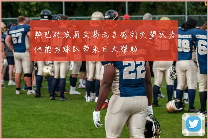 热巴对浓眉交易流言感到失望认为他能为球队带来巨大帮助