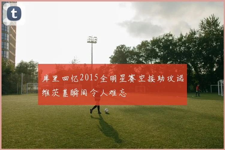 库里回忆2015全明星赛空接助攻诺维茨基瞬间令人难忘