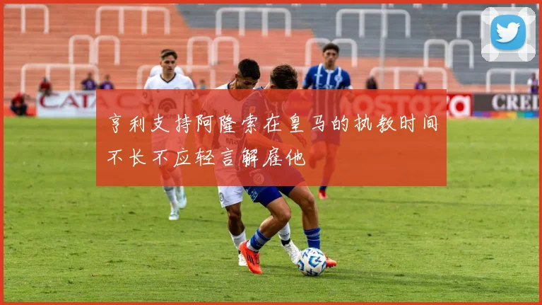 亨利支持阿隆索在皇马的执教时间不长不应轻言解雇他