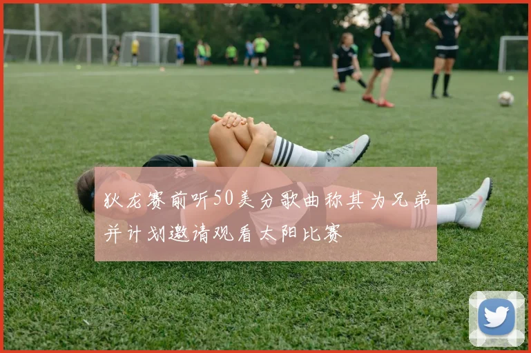 狄龙赛前听50美分歌曲称其为兄弟并计划邀请观看太阳比赛