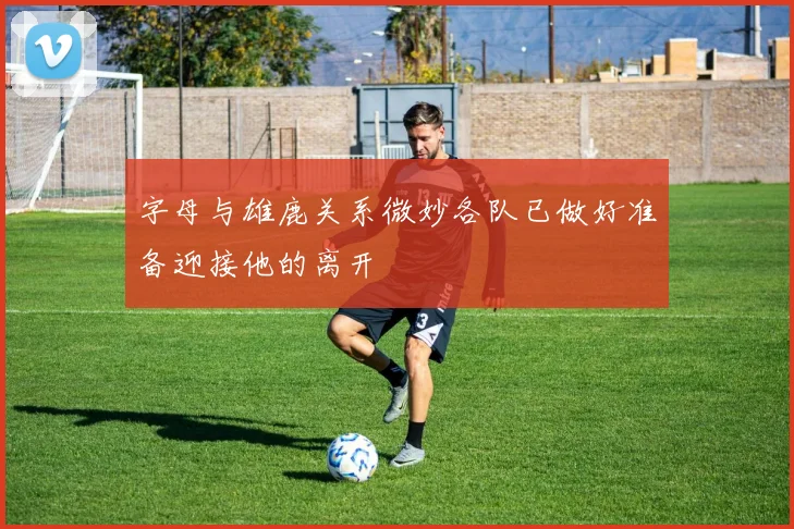 字母与雄鹿关系微妙各队已做好准备迎接他的离开